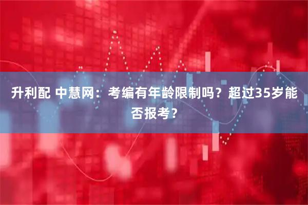 升利配 中慧网：考编有年龄限制吗？超过35岁能否报考？