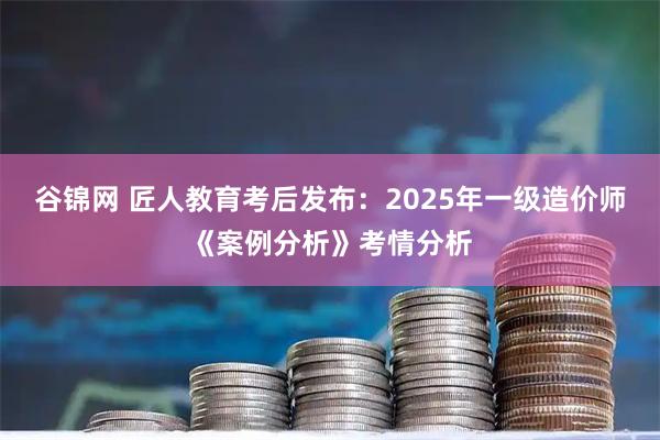 谷锦网 匠人教育考后发布：2025年一级造价师《案例分析》考情分析