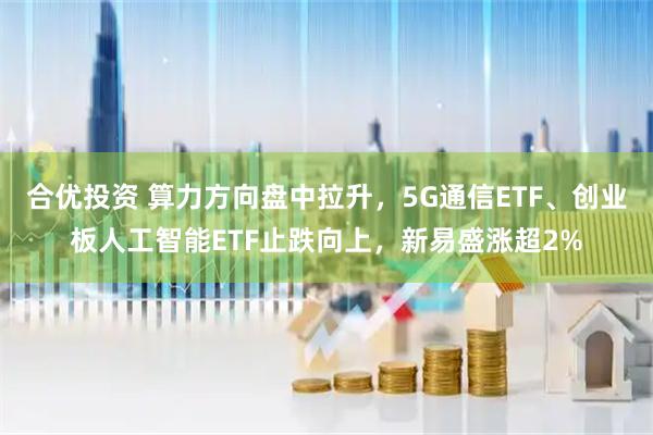合优投资 算力方向盘中拉升，5G通信ETF、创业板人工智能ETF止跌向上，新易盛涨超2%