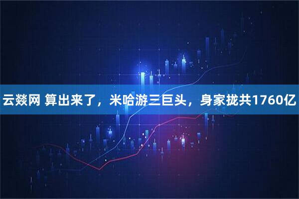 云燚网 算出来了，米哈游三巨头，身家拢共1760亿