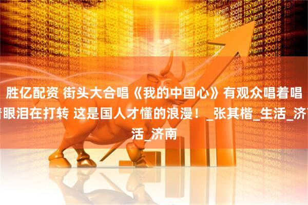 胜亿配资 街头大合唱《我的中国心》有观众唱着唱着眼泪在打转 这是国人才懂的浪漫！_张其楷_生活_济南