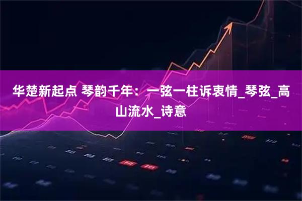 华楚新起点 琴韵千年：一弦一柱诉衷情_琴弦_高山流水_诗意