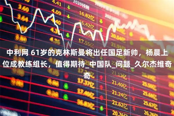 中利网 61岁的克林斯曼将出任国足新帅，杨晨上位成教练组长，值得期待_中国队_问题_久尔杰维奇