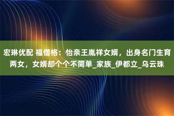 宏琳优配 福僧格：怡亲王胤祥女婿，出身名门生育两女，女婿却个个不简单_家族_伊都立_乌云珠