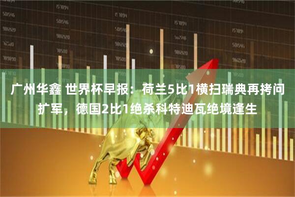 广州华鑫 世界杯早报：荷兰5比1横扫瑞典再拷问扩军，德国2比1绝杀科特迪瓦绝境逢生